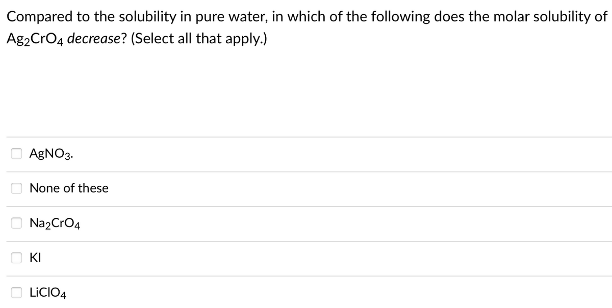 Compared to the solubility in pure water, in which of the following does the molar solubility of
Ag2CrO4 decrease? (Select all that apply.)
AGNO3.
None of these
Na2CrO4
KI
LICIO4
