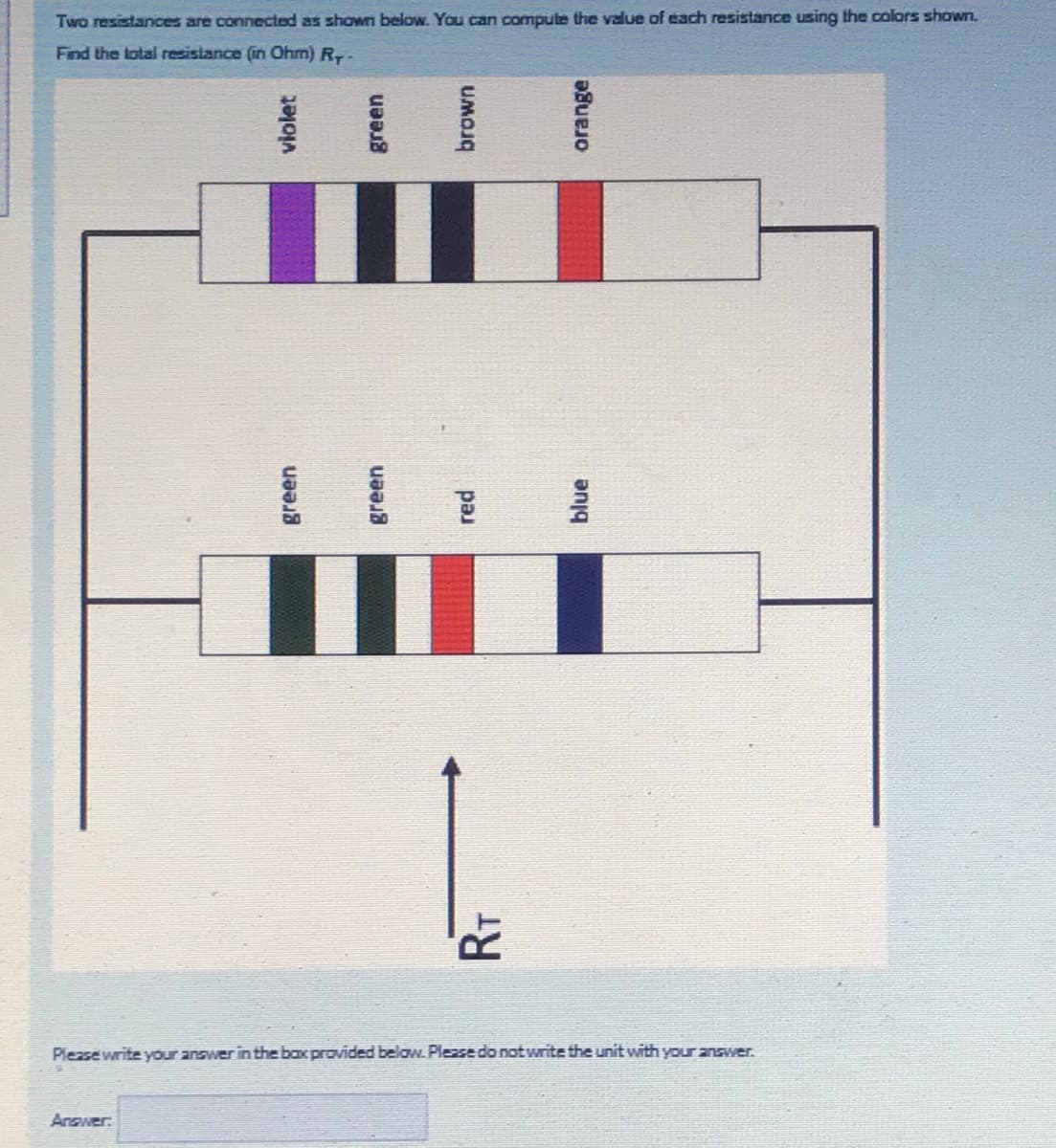 Two resistances are connected as shown below. You can compute the value of each resistance using the colors shown.
Find the total resistance (in Ohm) R-
Please write your answer in the bax provided below. Pleasedo notwrite the unit with your answer.
Answer:
violet
green
brown
blue
orange
