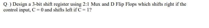 Q.) Design a 3-bit shift register using 2:1 Mux and D Flip Flops which shifts right if the
control input, C= 0 and shifts left if C = 1?
