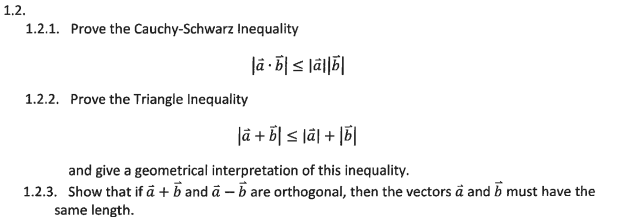 1.2.
1.2.1. Prove the Cauchy-Schwarz Inequality
1.2.2. Prove the Triangle Inequality
là b|≤ lal|b|
|a + b ≤ lal + b
and give a geometrical interpretation of this inequality.
1.2.3. Show that if a + b and a – b are orthogonal, then the vectors a and must have the
same length.