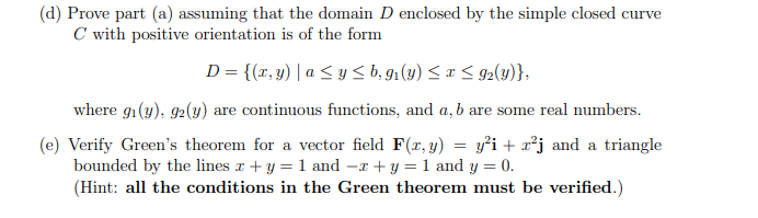 (d) Prove part (a) assuming that the domain D enclosed by the simple closed curve
C with positive orientation is of the form
D = {(x, y) | a ≤ y ≤ b, g₁(y) ≤ x ≤ 9₂(y)},
where gi(y), 92(y) are continuous functions, and a, b are some real numbers.
(e) Verify Green's theorem for a vector field F(x, y) = y²i + x²j and a triangle
bounded by the lines x + y = 1 and -x + y = 1 and y = 0.
(Hint: all the conditions in the Green theorem must be verified.)