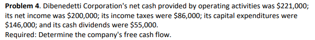 Problem 4. Dibenedetti Corporation's net cash provided by operating activities was $221,000;
its net income was $200,000; its income taxes were $86,000; its capital expenditures were
$146,000; and its cash dividends were $55,000.
Required: Determine the company's free cash flow.
