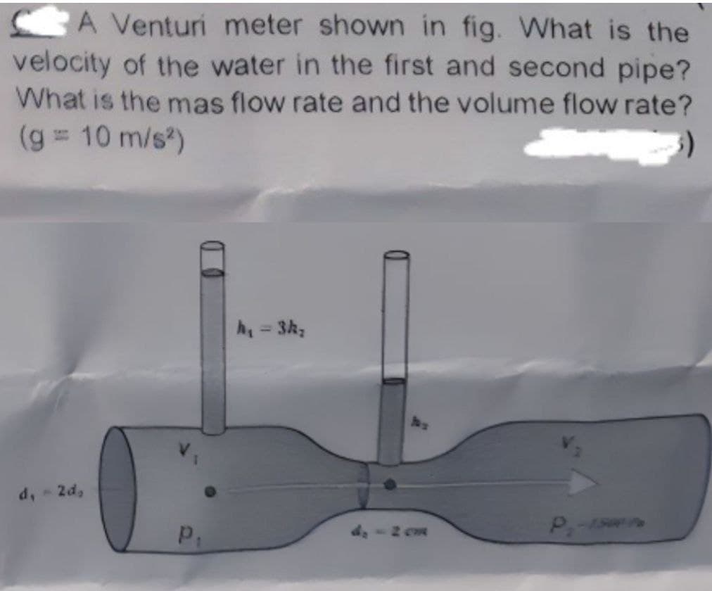 A Venturi meter shown in fig. What is the
velocity of the water in the first and second pipe?
What is the mas flow rate and the volume flow rate?
(g = 10 m/s²)
d, - 2d,
P₁
h₁ = 3k₂