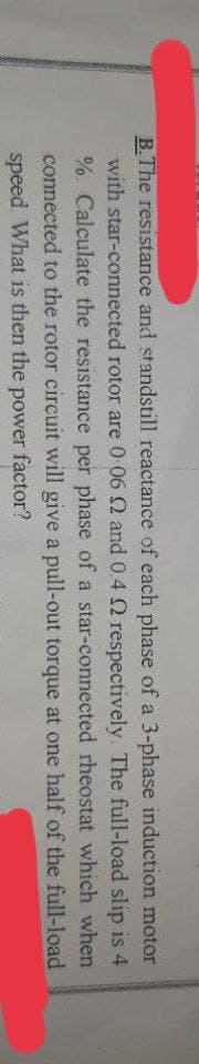 B.The resistance and standstill reactance of each phase of a 3-phase induction motor
with star-connected rotor are 0-06 2 and 0.4 2 respectively. The full-load slip is 4
%. Calculate the resistance per phase of a star-connected rheostat which when
connected to the rotor circuit will give a pull-out torque at one half of the full-load
speed. What is then the power factor?