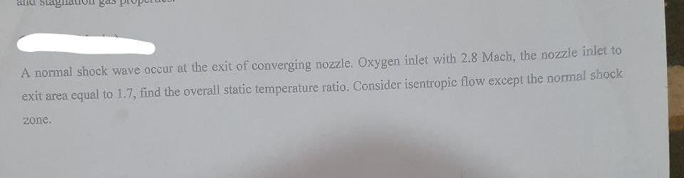 Stagi
A normal shock wave occur at the exit of converging nozzle. Oxygen inlet with 2.8 Mach, the nozzle inlet to
exit area equal to 1.7, find the overall static temperature ratio. Consider isentropic flow except the normal shock
zone.