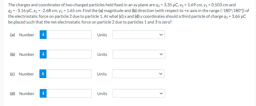 The charges and coordinates of two charged particles held fixed in an xy plane are q₁ = 3.35 μC, x₁ = 5.69 cm, y₁ = 0.503 cm and
92-3.16 µC, x₂ = -2.68 cm, y₂ = 1.65 cm. Find the (a) magnitude and (b) direction (with respect to +x-axis in the range (-180°;180°]) of
the electrostatic force on particle 2 due to particle 1. At what (c) x and (d) y coordinates should a third particle of charge 93 = 3.66 μC
be placed such that the net electrostatic force on particle 2 due to particles 1 and 3 is zero?
(a) Number i
(b) Number
i
(c) Number i
(d) Number i
Units
Units
Units
Units