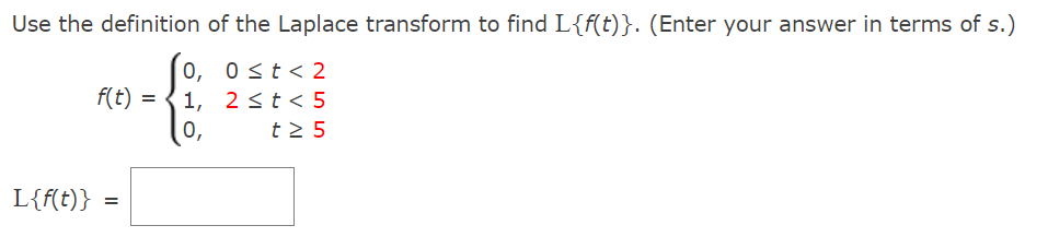 Use the definition of the Laplace transform to find L{f(t)}. (Enter your answer in terms of s.)
0≤ t < 2
0,
1, 2 ≤ t < 5
0,
t≥ 5
L{f(t)}
f(t)
=
=