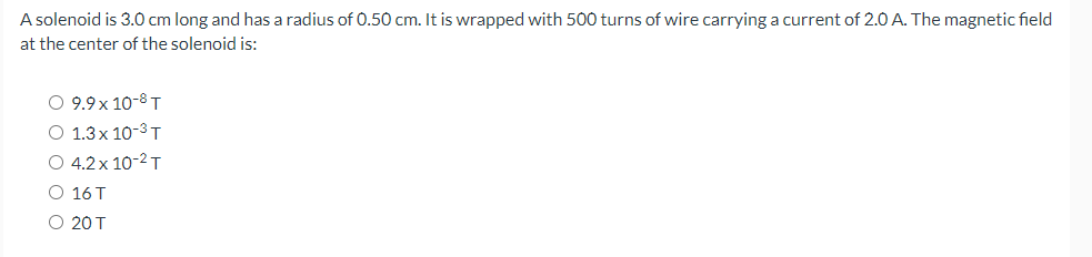 A solenoid is 3.0 cm long and has a radius of 0.50 cm. It is wrapped with 500 turns of wire carrying a current of 2.0 A. The magnetic field
at the center of the solenoid is:
O 9.9x10-8 T
O 1.3x10-³ T
O 4.2x 10-² T
O 16 T
O 20 T