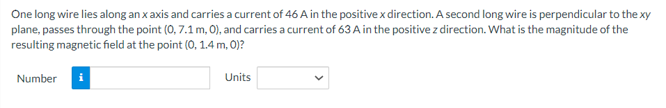 One long wire lies along an x axis and carries a current of 46 A in the positive x direction. A second long wire is perpendicular to the xy
plane, passes through the point (0, 7.1 m, 0), and carries a current of 63 A in the positive z direction. What is the magnitude of the
resulting magnetic field at the point (0, 1.4 m, 0)?
Number i
Units