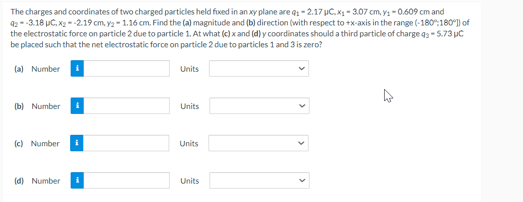 The charges and coordinates of two charged particles held fixed in an xy plane are q₁ = 2.17 μC, x₁ = 3.07 cm, y₁ = 0.609 cm and
92 = -3.18 μC, x2 = -2.19 cm, y₂ = 1.16 cm. Find the (a) magnitude and (b) direction (with respect to +x-axis in the range (-180°;180°]) of
the electrostatic force on particle 2 due to particle 1. At what (c) x and (d) y coordinates should a third particle of charge 93 = 5.73 μC
be placed such that the net electrostatic force on particle 2 due to particles 1 and 3 is zero?
(a) Number i
(b) Number i
(c) Number i
(d) Number i
Units
Units
Units
Units