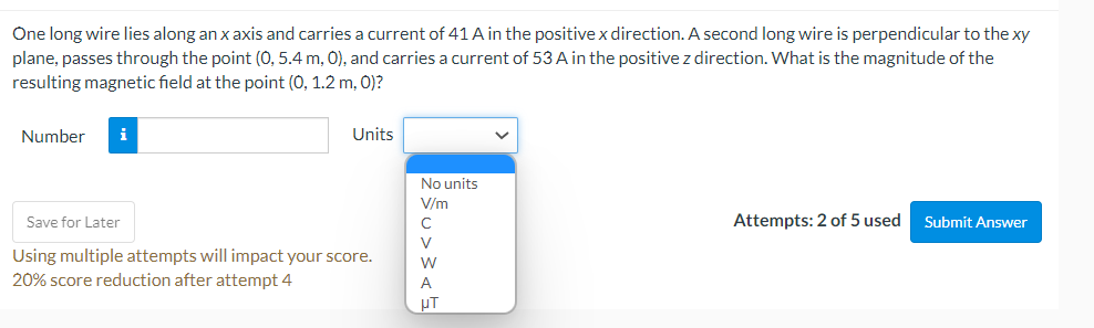 One long wire lies along an x axis and carries a current of 41 A in the positive x direction. A second long wire is perpendicular to the xy
plane, passes through the point (0, 5.4 m, 0), and carries a current of 53 A in the positive z direction. What is the magnitude of the
resulting magnetic field at the point (0, 1.2 m, 0)?
Number i
Units
Save for Later
Using multiple attempts will impact your score.
20% score reduction after attempt 4
No units
V/m
с
V
A
UT
Attempts: 2 of 5 used
Submit Answer