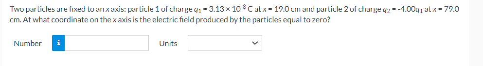 Two particles are fixed to an x axis: particle 1 of charge 9₁ = 3.13 × 108 Cat x = 19.0 cm and particle 2 of charge q2 = -4.009₁ at x = 79.0
cm. At what coordinate on the x axis is the electric field produced by the particles equal to zero?
Number
Units