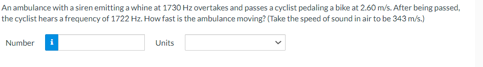 An ambulance with a siren emitting a whine at 1730 Hz overtakes and passes a cyclist pedaling a bike at 2.60 m/s. After being passed,
the cyclist hears a frequency of 1722 Hz. How fast is the ambulance moving? (Take the speed of sound in air to be 343 m/s.)
Number
i
Units