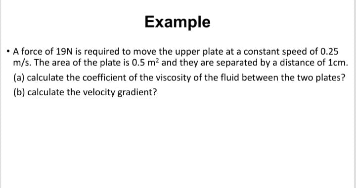 Example
• A force of 19N is required to move the upper plate at a constant speed of 0.25
m/s. The area of the plate is 0.5 m2 and they are separated by a distance of 1cm.
(a) calculate the coefficient of the viscosity of the fluid between the two plates?
(b) calculate the velocity gradient?
