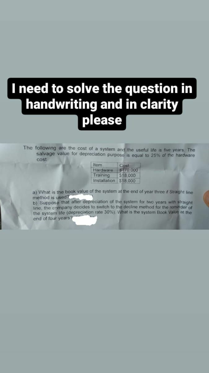 I need to solve the question in
handwriting and in clarity
please
The following are the cost of a system and the useful life is five years. The
salvage value for depreciation purpose is equal to 25% of the hardware
cost
Item
Hardware
Training
Installation
Cost
$170,000
$18,000
$18,000
a) What is the book value of the system at the end of year three if Straight line
method is used?
b) Suppose that after depreciation of the system for two years with straight
line, the company decides to switch to the decline method for the reminder of
the system life (depreciation rate 30%). What is the system Book Value at the
end of four years?