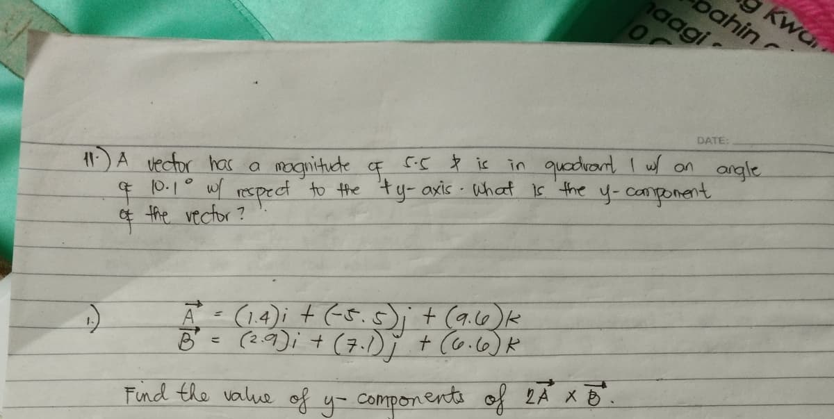 Kwa
pahin
aagi
DATE:
1A vector has a
4 0.1° wf respect to the ty- axis - What is the y-camponent
¢ the vector?
in quadrant I w on angle
5.5 is
mognituete F
Ā (14); + (5.s)+ (a.c6)k
B= (2.9); + (7.1) ĭ + Co.c6)R
Find the value of y- components of 2A X B.
