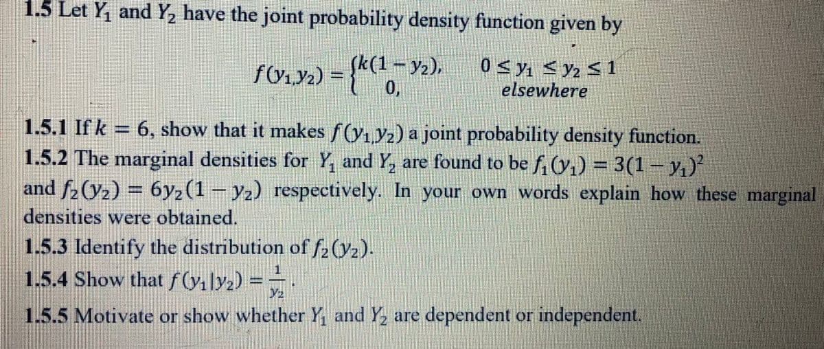 1.5 Let Y, and Y, have the joint probability density function given by
fOry.) = (1-Y2),
0,
0 < y, <y2 < 1
elsewhere
1.5.1 If k = 6, show that it makes f(y, y2) a joint probability density function.
1.5.2 The marginal densities for Y, and Y, are found to be f, (y,) = 3(1 – y,)²
and f-(y2) = 6y2(1 – y2) respectively. In your own words explain how these marginal
densities were obtained.
1.5.3 Identify the distribution of f2(Y2).
1.5.4 Show that f (yılyz):
1.
Y2
1.5.5 Motivate or show whether Y, and Y, are dependent or independent.
