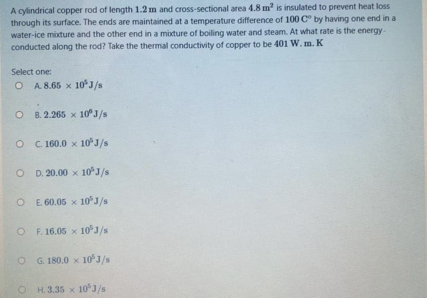 A cylindrical copper rod of length 1.2 m and cross-sectional area 4.8 m2 is insulated to prevent heat loss
through its surface. The ends are maintained at a temperature difference of 100 C° by having one end in a
water-ice mixture and the other end in a mixture of boiling water and steam. At what rate is the energy-
conducted along the rod? Take the thermal conductivity of copper to be 401 W. m. K
Select one:
A. 8.65 x 10 J/s
B. 2.265 x 10° J/s
O C. 160.0 x 10°J/s
O D. 20.00 × 10°J/s
O E. 60.05 x 10°J/s
O F. 16.05 x 10°J/s
G. 180.0 x 10 J/s
O H. 3.35 x 10°J/s
