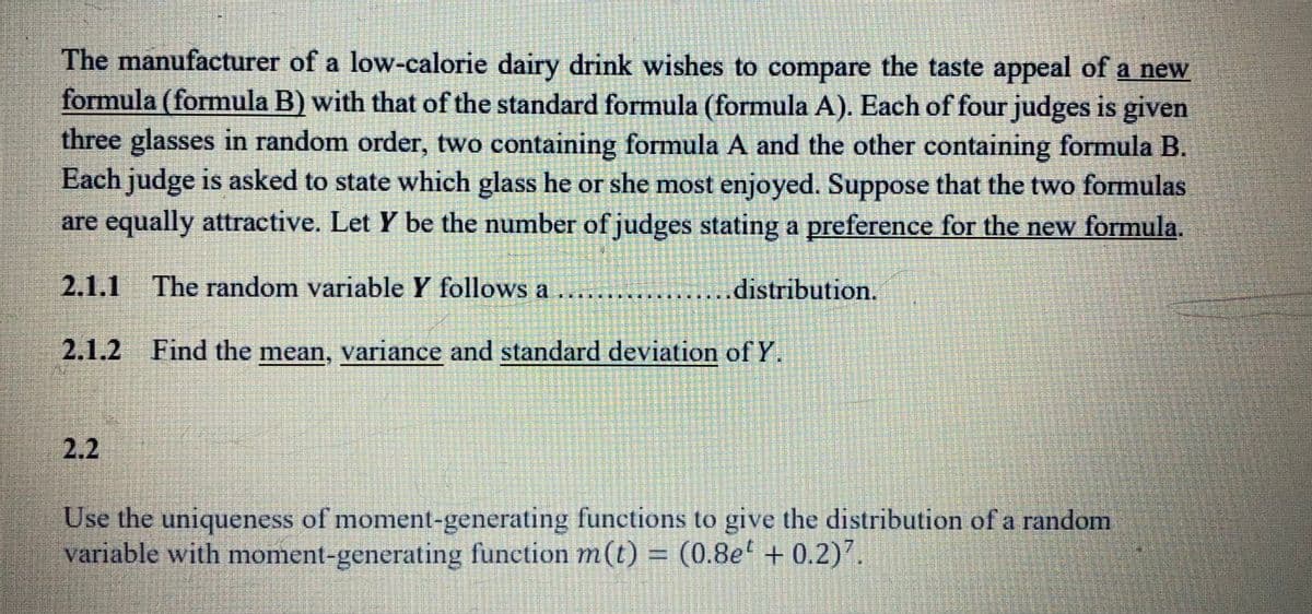 The manufacturer of a low-calorie dairy drink wishes to compare the taste appeal of a new
formula (formula B) with that of the standard formula (formula A). Each of four judges is given
three glasses in random order, two containing formula A and the other containing formula B.
Each judge is asked to state which glass he or she most enjoyed. Suppose that the two formulas
are equally attractive. Let Y be the number of judges stating a preference for the new formula.
2.1.1
The random variable Y follows a
distribution.
2.1.2 Find the mean, variance and standard deviation of Y.
2.2
Use the uniqueness of moment-generating functions to give the distribution of a random
variable with moment-generating function m(t) = (0.8e + 0.2)7.
