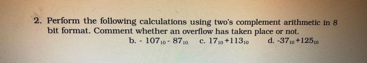 2. Perform the following calculations using two's complement arithmetic in 8
bit format. Comment whether an overflow has taken place or not.
d. -3710+12510
b. 10710-87.0
c. 1710 +1131o
