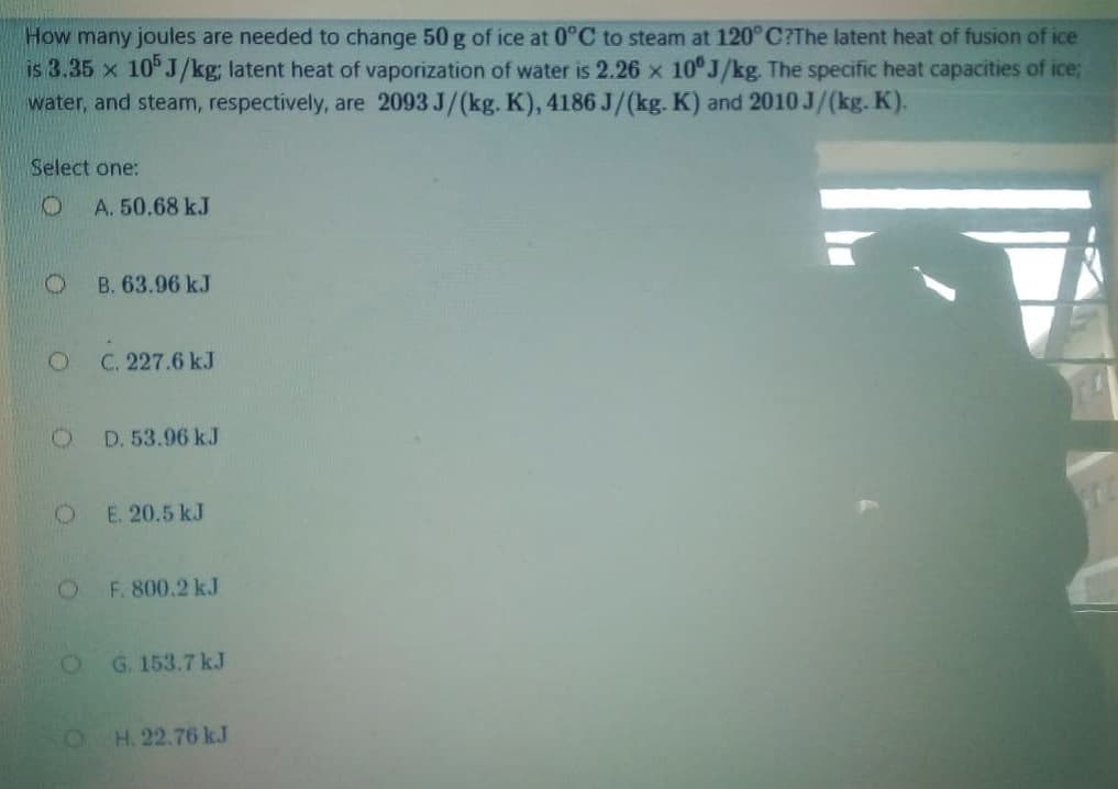 How many joules are needed to change 50 g of ice at 0°C to steam at 120°C?The latent heat of fusion of ice
is 3.35 x 10°J/kg; latent heat of vaporization of water is 2.26 x 10°J/kg. The specific heat capacities of ice;
water, and steam, respectively, are 2093 J/(kg. K), 4186 J/(kg. K) and 2010 J/(kg. K).
Select one:
A. 50.68 kJ
B. 63.96 kJ
C. 227.6 kJ
D. 53.96 kJ
E. 20.5 kJ
OF. 800.2 kJ
G. 153.7 kJ
H. 22.76 kJ
