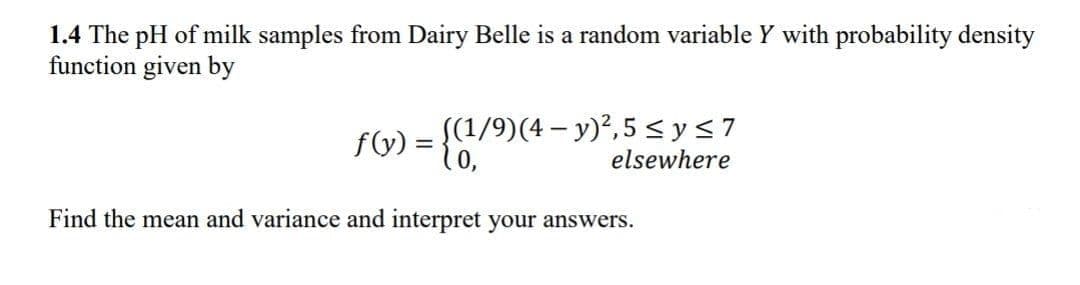 1.4 The pH of milk samples from Dairy Belle is a random variable Y with probability density
function given by
((1/9)(4 – y)',5 <y<7
10,
f(y)
elsewhere
Find the mean and variance and interpret your answers.
