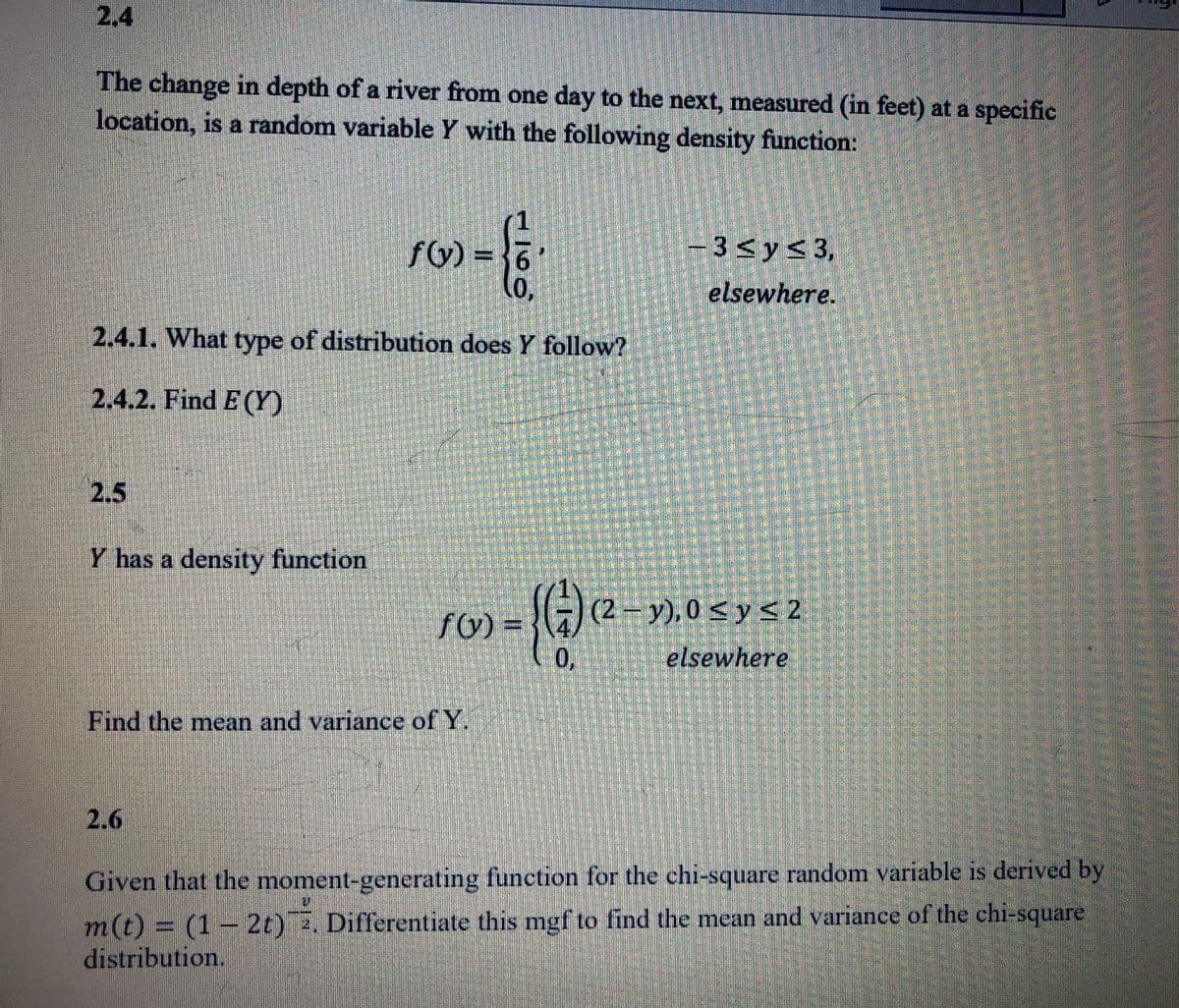 2.4
The change in depth of a river from one day to the next, measured (in feet) at a specific
location, is a random variable Y with the following density function:
fG) = {6
-3<y<3,
elsewhere.
2.4.1. What type of distribution does Y follow?
2.4.2. Find E (Y)
2.5
Y has a density function
(2 – y), 0 < y S 2
f(v)
elsewhere
Find the mean and variance of Y.
2.6
Given that the moment-generating function for the chi-square random variable is derived by
m(t) = (1– 2t) . Differentiate this mgf to find the mean and variance of the chi-square
distribution.
