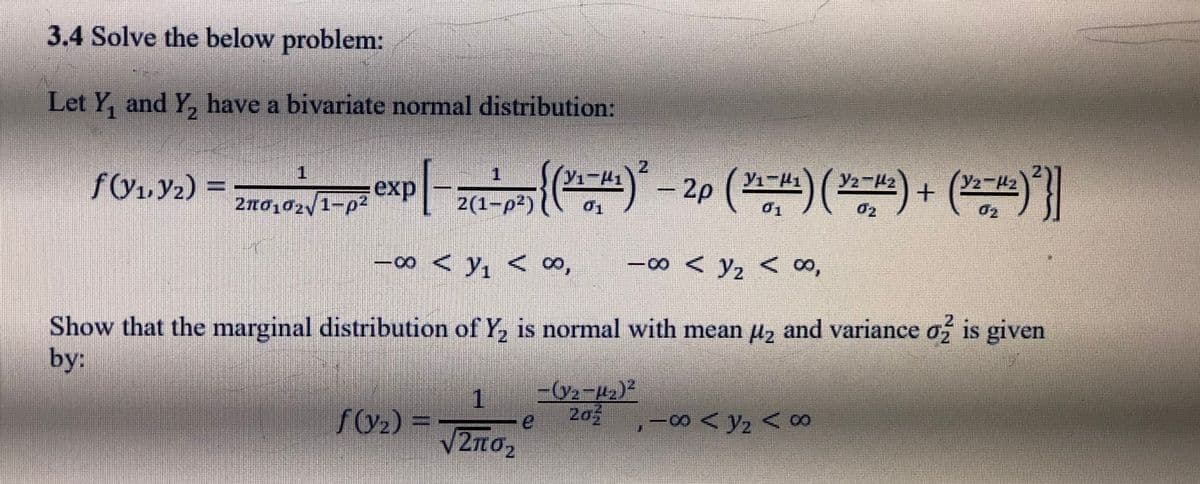 3.4 Solve the below problem:
Let Y, and Y, have a bivariate normal distribution:
2.
1.
2.
Y2-H2
exp
2no,02y1-p2
2(1-p2)
{. (ज-र.) + ( ज-र) (ज-पदर) 07 (जब)} Dr=
–00 < y, < ∞,
-00 < y2 < ∞,
Show that the marginal distribution of Y, is normal with mean µz and variance o is given
by:
2,
1
f(y2) =
203
,-00 < Y2 < ∞
2.
