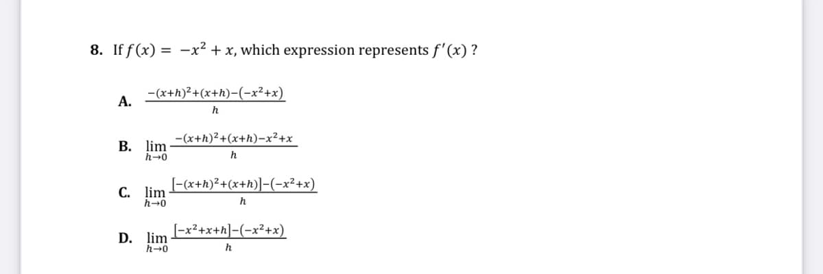 8. If f (x) = -x² + x, which expression represents f'(x) ?
-(x+h)?+(x+h)-(-x²+x)
А.
h
-(x+h)2+(x+h)-x²+x
В. lim
h-0
h
[-(x+h)²+(x+h)]-(-x²+x)
С. lim
h→0
h
[-x2+x+h]-(-x²+x)
D. lim
h→0
h
