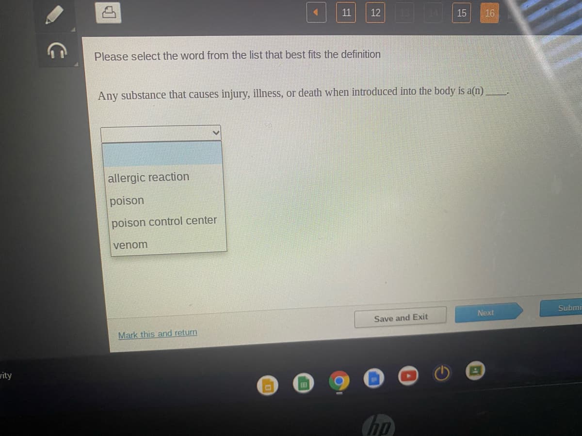 11
12
15
16
Please select the word from the list that best fits the definition
Any substance that causes injury, illness, or death when introduced into the body is a(n)
allergic reaction
poison
poison control center
venom
Submi
Next
Save and Exit
Mark this and return
gity
