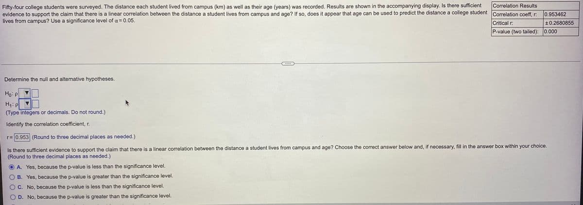 Correlation Results
Fifty-four college students were surveyed. The distance each student lived from campus (km) as well as their age (years) was recorded. Results are shown in the accompanying display. Is there sufficient
evidence to support the claim that there is a linear correlation between the distance a student lives from campus and age? If so, does it appear that age can be used to predict the distance a college student Correlation coeff, r:
lives from campus? Use a significance level of a = 0.05.
0.953462
Critical r:
+0.2680855
P-value (two tailed): 0.000
...
Determine the null and alternative hypotheses.
Ho: P
H:P
(Type integers or decimals. Do not round.)
Identify the correlation coefficient, r.
r= 0.953 (Round to three decimal places as needed.)
support the claim that there is a linear correlation between the distance a student lives from campus and age? Choose the correct answer below and, if necessary, fill in the answer box within your choice.
Is there sufficient evidence
(Round to three decimal places as needed.)
A. Yes, because the p-value is less than the significance level.
B. Yes, because the p-value is greater than the significance level.
O C. No, because the p-value is less than the significance level.
D. No, because the p-value is greater than the significance level.
