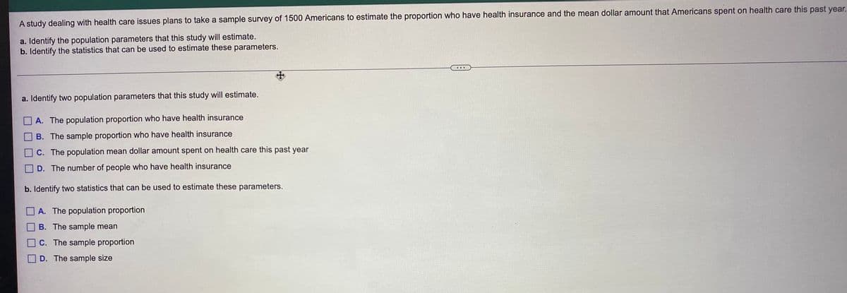 A study dealing with health care issues plans to take a sample survey of 1500 Americans to estimate the proportion who have health insurance and the mean dollar amount that Americans spent on health care this past year.
a. Identify the population parameters that this study will estimate.
b. Identify the statistics that can be used to estimate these parameters.
a. Identify two population parameters that this study will estimate.
A. The population proportion who have health insurance
B. The sample proportion who have health insurance
C. The population mean dollar amount spent on health care this past year
D. The number of people who have health insurance
b. Identify two statistics that can be used to estimate these parameters.
O A. The population proportion
B. The sample mean
C. The sample proportion
D. The sample size
