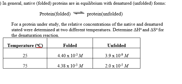 ) In general, native (folded) proteins are in equilibrium with denatured (unfolded) forms:
Protein(folded)
protein(unfolded)
For a protein under study, the relative concentrations of the native and denatured
stated were determined at two different temperatures. Determine AH° and AS° for
the denaturation reaction.
Temperature (CC)
Folded
Unfolded
25
4.40 x 103 M
3.9 x 10-9 M
75
4.38 x 10-3 M
2.0 x 10-5 M
