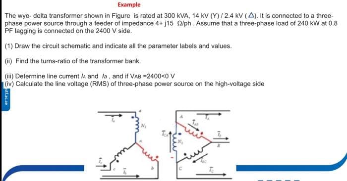 Еxample
The wye- delta transformer shown in Figure is rated at 300 kVA, 14 kV (Y)/2.4 kV (A). It is connected to a three-
phase power source through a feeder of impedance 4+ j15 O/ph. Assume that a three-phase load of 240 kW at 0.8
PF lagging is connected on the 2400 V side.
(1) Draw the circuit schematic and indicate all the parameter labels and values.
(ii) Find the turns-ratio of the transformer bank.
(ii) Determine line current la and la , and if VAB =2400<0 V
(iv) Calculate the line voltage (RMS) of three-phase power source on the high-voltage side
IC
stf.ac.ae
