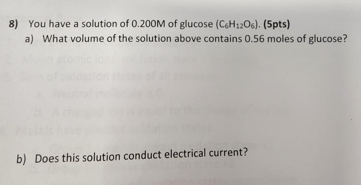 8) You have a solution of 0.200M of glucose (C6H12O6). (5pts)
a) What volume of the solution above contains 0.56 moles of glucose?
b) Does this solution conduct electrical current?
