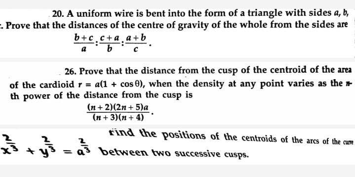 20. A uniform wire is bent into the form of a triangle with sides a, b,
e. Prove that the distances of the centre of gravity of the whole from the sides are
b+c.c+a.a+b
a b
26. Prove that the distance from the cusp of the centroid of the area
of the cardioidr = a(1 + cos 0), when the density at any point varies as the
th power of the distance from the cusp is
(n + 2)(2n + 5)a
(n + 3)(n + 4)
find the positions of the centroids of the arcs of the cure
+ y
between two successive cusps.
