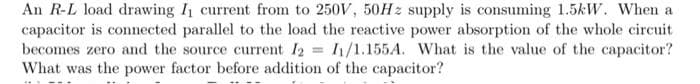 An R-L load drawing I current from to 250V, 50H z supply is consuming 1.5kW. When a
capacitor is connected parallel to the load the reactive power absorption of the whole circuit
becomes zero and the source current I2 = I1/1.155A. What is the value of the capacitor?
What was the power factor before addition of the capacitor?
%3D
