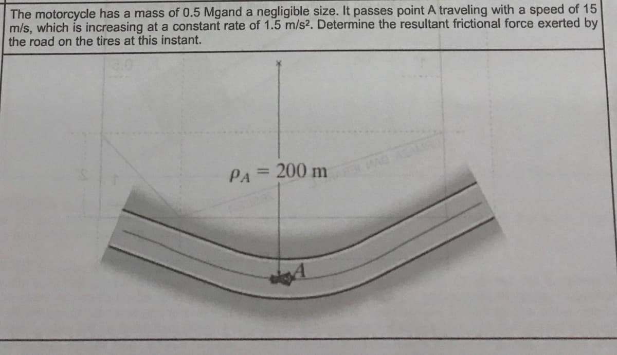 The motorcycle has a mass of 0.5 Mgand a negligible size. It passes point A traveling with a speed of 15
m/s, which is increasing at a constant rate of 1.5 m/s2. Determine the resultant frictional force exerted by
the road on the tires at this instant.
PA= 200 m
WAD ALAMS
