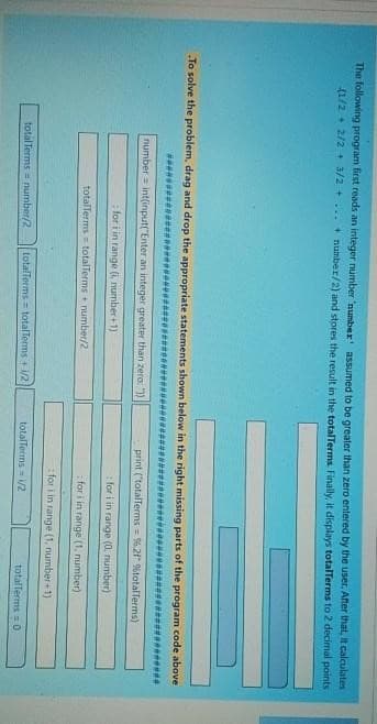 The following program first reads an integer number 'number' assumed to be greater than zero entered by the user. After that, it calculates
(1/2+2/2+3/2+...+ number/2) and stores the result in the totalTerms. Finally, it displays totalTerms to 2 decimal points
To solve the problem, drag and drop the appropriate statements shown below in the right missing parts of the program code above
number= int(input("Enter an integer greater than zero: "))
for i in range (i, number+1))
totalTerms= totalTerms+ number/2
total Terms number/2 totalTerms= totalTerms 1/2
print ("totalTerms= %.2f" %totalTerms)
for i in range (0, number)
for i in range (1, number)
for i in range (1, number+1)
totalTerms=1/2
totalTerms = 0