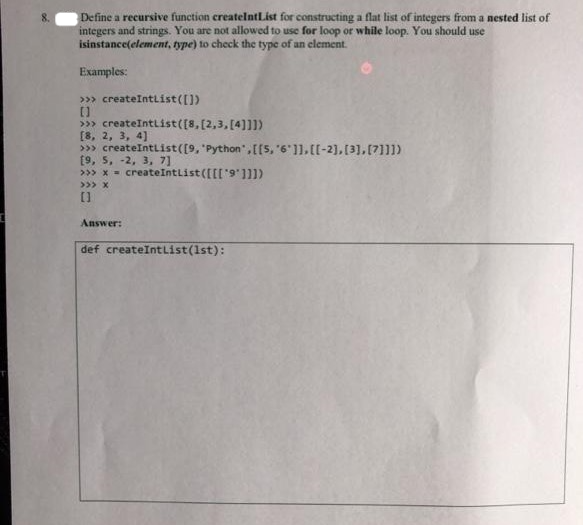 Define a recursive function createIntList for constructing a flat list of integers from a nested list of
integers and strings. You are not allowed to use for loop or while loop. You should use
isinstance(element, type) to check the type of an element.
Examples:
>>> createIntList([])
[]
>>> createIntList ([8, [2,3, [4]]])
[8, 2, 3, 4]
>>> createIntList ([9, "Python', [[5, '6']], [[-2], [3], [7]]])
[9, 5, -2, 3, 7]
>>> x = createIntList ([[['9"]]])
>>> X
[]
Answer:
def createIntList(1st):