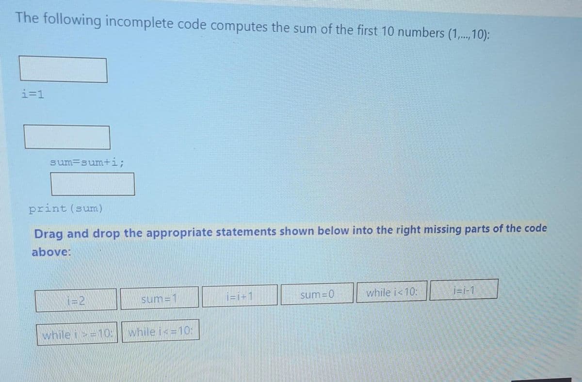 The following incomplete code computes the sum of the first 10 numbers (1,...,10):
i=1
sum-sum+i;
print (sum)
Drag and drop the appropriate statements shown below into the right missing parts of the code
above:
sum=1
while i >=10: while i<= 10:
i=i+1
sum=0
while i<10:
i=1-1