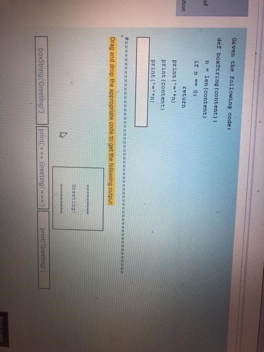 of
stion
Given the following code:
def boxString (content):
n len (content)
if n - 0:
return
print('=¹*n)
print (content)
print (n)
Drag and drop the appropriate code to get the following output:
4
========
Greeting!
boxString(Greeting!") print('=== Greeting! ==="
200
print("Greeting