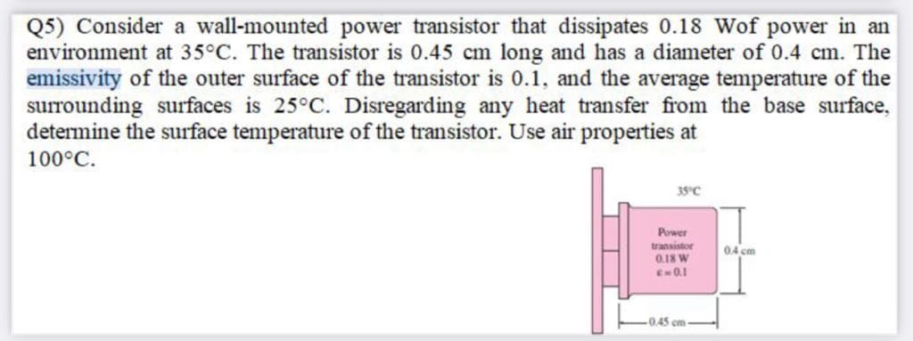 Q5) Consider a wall-mounted power transistor that dissipates 0.18 Wof power in an
environment at 35°C. The transistor is 0.45 cm long and has a diameter of 0.4 cm. The
emissivity of the outer surface of the transistor is 0.1, and the average temperature of the
surrounding surfaces is 25°C. Disregarding any heat transfer from the base surface,
determine the surface temperature of the transistor. Use air properties at
100°C.
35°C
Power
transistor
0.18 W
E0.1
04 cm
0.45
