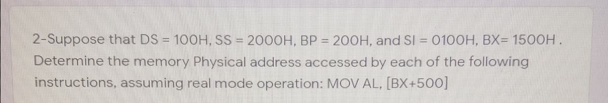 2-Suppose that DS = 100H, SS = 2000H, BP = 200H, and SI = 0100H, BX= 1500H.
Determine the memory Physical address accessed by each of the following
instructions, assuming real mode operation: MOV AL, [BX+500]
