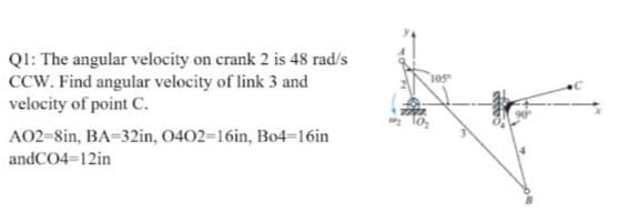 Ql: The angular velocity on crank 2 is 48 rad/s
CCW. Find angular velocity of link 3 and
velocity of point C.
10s
A02-8in, BA-32in, 0402=16in, Bo4=16in
andCO4=12in
