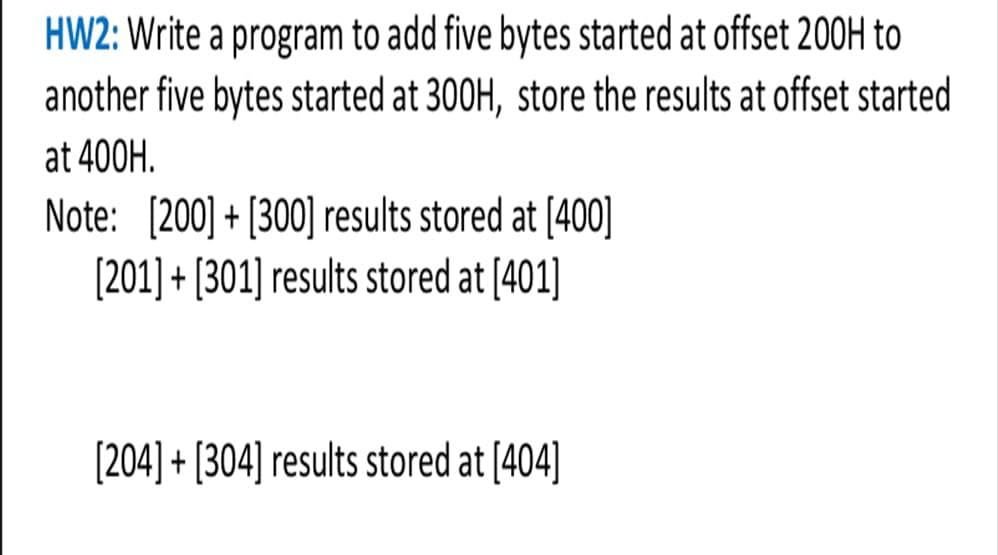 HW2: Write a program to add five bytes started at offset 200H to
another five bytes started at 300H, store the results at offset started
at 400H.
Note: [200] + [300] results stored at [400]
[201] + [301] results stored at [401]
[204] + [304] results stored at [404]
