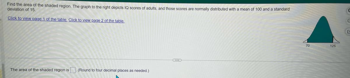 **Understanding the Area of Shaded Regions in Normal Distribution**

The problem requires finding the area of the shaded region. The provided graph illustrates the distribution of IQ scores among adults, normally distributed with a mean (μ) of 100 and a standard deviation (σ) of 15.

**Graph Explanation:**

- The bell curve graph represents a normal distribution of IQ scores.
- The shaded region falls between the values of 70 and 125 on the x-axis, indicating the range of scores we are interested in calculating the probability for.

**Instructions:**

1. **Review the Normal Distribution:**
   - Mean (μ): 100
   - Standard deviation (σ): 15

2. **Calculate the Area:**
   - The area of the shaded region corresponds to the probability of IQ scores falling between 70 and 125.

3. **Follow the Solution Steps:**
   - Utilize standard normal distribution tables or software for precise calculations.
   - Enter these values to find the cumulative probability.

**Answer Prompt:**
- Please provide the area of the shaded region, rounded to four decimal places.

**Reference Links:**
- Click to view [page 1 of the table](#).
- Click to view [page 2 of the table](#). 

This detailed explanation guides understanding of how to approach solving for the shaded area using normal distribution principles.