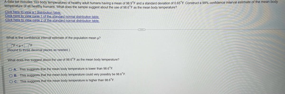 A data set includes 103 body temperatures of healthy adult humans having a mean of 98.9°F and a standard deviation of 0.65°F. Construct a 99% confidence interval estimate of the mean body
temperature of all healthy humans. What does the sample suggest about the use of 98.6°F as the mean body temperature?
Click here to view a t distribution table.
Click here to view page 1 of the standard normal distribution table.
Click here to view page 2 of the standard normal distribution table.
What is the confidence interval estimate of the population mean μ?
°F<H< °F
(Round to three decimal places as needed.).
What does this suggest about the use of 98.6°F as the mean body temperature?
OA. This suggests that the mean body temperature is lower than 98.6°F.
OB. This suggests that the mean body temperature could very possibly be 98.6°F.
OC. This suggests that the mean body temperature is higher than 98.6°F.
C