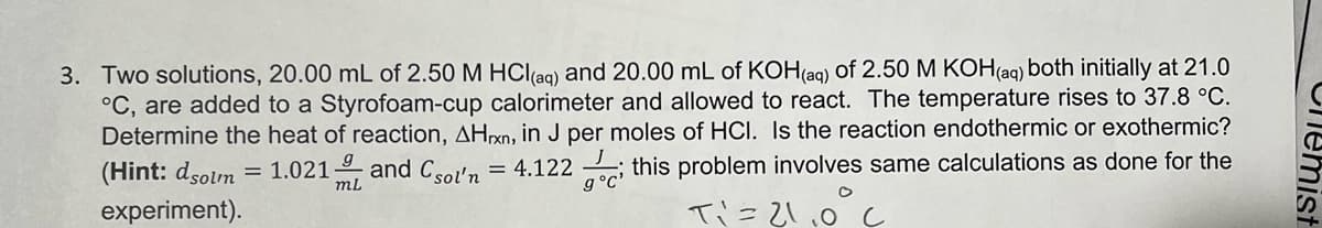 3. Two solutions, 20.00 mL of 2.50 M HCl(aq) and 20.00 mL of KOH(aq) of 2.50 M KOH(aq) both initially at 21.0
°C, are added to a Styrofoam-cup calorimeter and allowed to react. The temperature rises to 37.8 °C.
Determine the heat of reaction, AHxn, in J per moles of HCI. Is the reaction endothermic or exothermic?
(Hint: dsolm = 1.021 and Csol'n = 4.122; this problem involves same calculations as done for the
experiment).
T₁ = 21.0°C
mL
Chemist