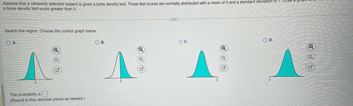 **Problem Description:**

Assume that a randomly selected subject is given a bone density test. Those test scores are normally distributed with a mean of 0 and a standard deviation of 1. Draw a graph and label the probability of a bone density test score greater than 0.

**Task:**

Sketch the region. Choose the correct graph below.

**Graph Options:**

1. **Option A:** Shows a normal distribution curve centered at 0, with the area to the right of 0 shaded.
2. **Option B:** Shows a normal distribution curve centered at 0, with the area to the left of 0 shaded.
3. **Option C:** Shows a normal distribution curve centered at 0, with the areas on both sides equally shaded around 0.
4. **Option D:** Shows a distribution with the area to the right of 0 shaded, but not corresponding to a standard normal distribution.

**Question:**
The probability is _______. (Round to four decimal places as needed.)